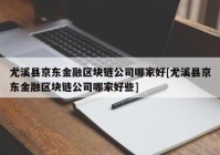 尤溪县京东金融区块链公司哪家好[尤溪县京东金融区块链公司哪家好些]