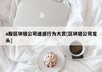 a股区块链公司迷惑行为大赏[区块链公司龙头]